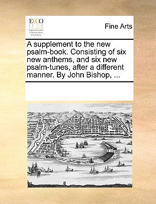 A Supplement to the New Psalm-Book. Consisting of Six New Anthems, and Six New Psalm-Tunes, After a Different Manner. by John Bishop, ...