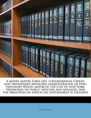 A Model Mayor. Early Life, Congressional Career, and Triumphant Municipal Administration of Hon. Fernando Wood, Mayor of the City of New York: ... Principles on Which His Government Is Founded