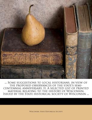 ... Some Suggestions to Local Historians, in View of the Proposed Observances of the State's Semi-Centennial Anniversary. II. a Selected List of ... the State Historical Society of Wisconsin ...