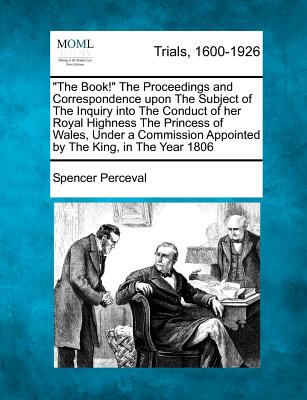 "The Book!" the Proceedings and Correspondence Upon the Subject of the Inquiry Into the Conduct of Her Royal Highness the Princess of Wales, Under a Commission Appointed by the King, in the Year 1806