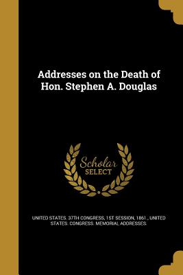 Addresses on the Death of Hon. Stephen A. Douglas: Delivered in the Senate and House of Representatives on Tuesday, July 9, 1861.