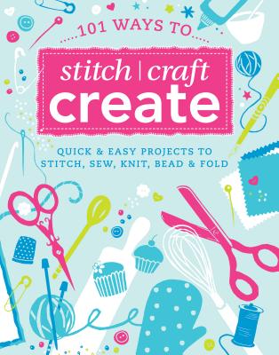 101 Ways to Stitch, Craft, Create: Quick and Easy Projects to Stitch, Sew, Knit, Bead and Fold