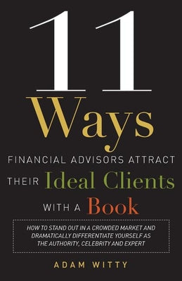 11 Ways Financial Advisors Attract Their Ideal Clients With A Book: How to Stand OUt In a Crowded Market and Dramatically Differentiate Yourself as The Authority, Celebrity and Expert