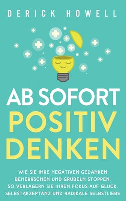 Ab sofort positiv denken: Wie Sie Ihre negativen Gedanken beherrschen und Grbeln stoppen. So verlagern Sie Ihren Fokus auf Glck, Selbstakzeptanz und radikale Selbstliebe (German Edition)