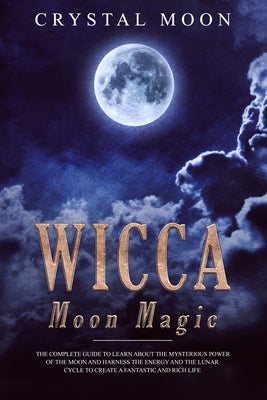 Wicca Moon Magic: The Secret Lore Of Harnessing The Lunar Energy To Get What You Want - Including More Than 33 Lunar Spells And Rituals