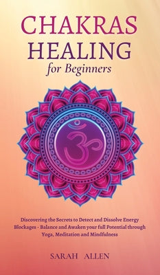 Chakras Healing for Beginners: Discovering the Secrets to Detect and Dissolve Energy Blockages - Balance and Awaken your full Potential through Yoga, Meditation and Mindfulness