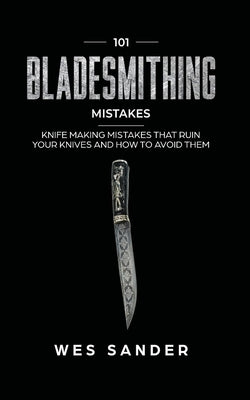 101 Bladesmithing Mistakes: Knife Making Mistakes That Ruin Your Knives and How to Avoid Them