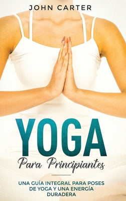 Yoga Para Principiantes: Una Gua Integral Para Poses De Yoga Y Una Energa Duradera (Yoga for Beginners Spanish Version) (Relajacin) (Spanish Edition)