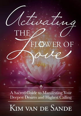 Activating the Flower of Love: A Sacred Guide to Manifesting your Deepest Desires and Highest Calling