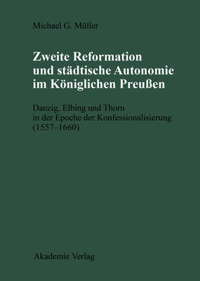 Zweite Reformation und stdtische Autonomie im kniglichen Preussen: Danzig, Elbing und Thorn whrend der Konfessionalisierung (1557-1660) ... Kommission Zu Berlin) (German Edition)