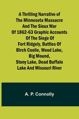 A Thrilling Narrative of the Minnesota Massacre and the Sioux War of 1862-63 Graphic Accounts of the Siege of Fort Ridgely, Battles of Birch Coolie, ... Lake, Dead Buffalo Lake and Missouri River